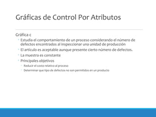 Gráficas de Control Por Atributos
Gráfica c
◦ Estudia el comportamiento de un proceso considerando el número de
defectos encontrados al inspeccionar una unidad de producción
◦ El artículo es aceptable aunque presente cierto número de defectos.
◦ La muestra es constante
◦ Principales objetivos
◦ Reducir el costo relativo al proceso
◦ Determinar que tipo de defectos no son permitidos en un producto
 