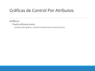 Gráficas de Control Por Atributos
Gráfica u
◦ Puede utilizarse como:
◦ Sustituto de la gráfica c cuando el tamaño de la muestra (n) varía
 