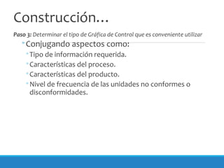 Construcción…
Paso 3: Determinar el tipo de Gráfica de Control que es conveniente utilizar
◦Conjugando aspectos como:
◦Tipo de información requerida.
◦Características del proceso.
◦Características del producto.
◦Nivel de frecuencia de las unidades no conformes o
disconformidades.
 