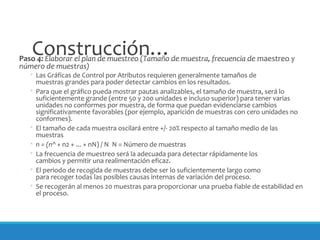 Construcción…Paso 4: Elaborar el plan de muestreo (Tamaño de muestra, frecuencia de maestreo y
número de muestras)
◦ Las Gráficas de Control por Atributos requieren generalmente tamaños de
muestras grandes para poder detectar cambios en los resultados.
◦ Para que el gráfico pueda mostrar pautas analizables, el tamaño de muestra, será lo
suficientemente grande (entre 50 y 200 unidades e incluso superior) para tener varias
unidades no conformes por muestra, de forma que puedan evidenciarse cambios
significativamente favorables (por ejemplo, aparición de muestras con cero unidades no
conformes).
◦ El tamaño de cada muestra oscilará entre +/- 20% respecto al tamaño medio de las
muestras
◦ n = (n^ + n2 + ... + nN) / N N = Número de muestras
◦ La frecuencia de muestreo será la adecuada para detectar rápidamente los
cambios y permitir una realimentación eficaz.
◦ El periodo de recogida de muestras debe ser lo suficientemente largo como
para recoger todas las posibles causas internas de variación del proceso.
◦ Se recogerán al menos 20 muestras para proporcionar una prueba fiable de estabilidad en
el proceso.
 