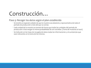 Construcción…
Paso 5: Recoger los datos según el plan establecido
◦ Se tendrá un especial cuidado de que la muestra sea aleatoria y representativa de todo el
periodo de producción o lote del que se extrae.
◦ Cada unidad de la muestra se tomará de forma que todas las unidades del periodo de
producción o lote tengan la misma probabilidad de ser extraídas. (Toma de muestras al azar).
◦ Se indicarán en las hojas de recogida de datos todas las informaciones y circunstancias que
sean relevantes en la toma de los mismos.
 