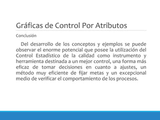 Gráficas de Control Por Atributos
Conclusión
Del desarrollo de los conceptos y ejemplos se puede
observar el enorme potencial que posee la utilización del
Control Estadístico de la calidad como instrumento y
herramienta destinada a un mejor control, una forma más
eficaz de tomar decisiones en cuanto a ajustes, un
método muy eficiente de fijar metas y un excepcional
medio de verificar el comportamiento de los procesos.
 