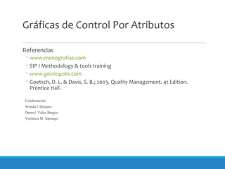 Gráficas de Control Por Atributos
Referencias
◦ www.monografias.com
◦ SIP I Methodology & tools training
◦ www.gestiopolis.com
◦ Goetsch, D. L. & Davis, S. B.; 2003. Quality Management. 4t Edition.
Prentice Hall.
Colaboración:
Wanda I. Quijano
Darin I. Vélez Burgos
Verónica M. Santiago
 