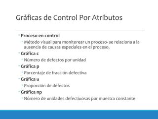 Gráficas de Control Por Atributos
◦Proceso en control
◦Método visual para monitorear un proceso- se relaciona a la
ausencia de causas especiales en el proceso.
◦Gráfica c
◦Número de defectos por unidad
◦Gráfica p
◦Porcentaje de fracción defectiva
◦Gráfica u
◦Proporción de defectos
◦Gráfica np
◦Número de unidades defectiuosas por muestra constante
 