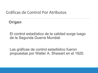 Gráficas de Control Por Atributos
Origen
El control estadístico de la calidad surge luego
de la Segunda Guerra Mundial.
Las gráficas de control estadístico fueron
propuestas por Walter A. Shewart en el 1920.
 