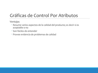 Gráficas de Control Por Atributos
Ventajas
◦ Resume varios aspectos de la calidad del producto; es decir si es
aceptable o no
◦ Son fáciles de entender
◦ Provee evidencia de problemas de calidad
 