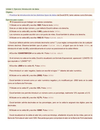 Unidad 2. Ejercicio: Introducción de datos
Objetivo.
Practicar la introducción de los distintos tipos de datos de Excel 2016, tanto valores como fórmulas.
Ejercicio paso a paso.
Empezaremos por trabajar con valores constantes.
1 Sitúate en la celda A1 y escribe 1995. Pulsa la tecla INTRO
Este es un dato de tipo número, y por defecto Excel lo alinea a la derecha.
2 Sitúate en la celda A2 y escribe 1.995 y pulsa la tecla INTRO.
Los números se pueden escribir con o sin punto de miles. Excel también lo alinea a la derecha.
3 Sitúate en la celda A3 y escribe 1995,12. Pulsa FLECHA ABAJO
Excel por defecto admite como símbolo decimal la coma "," y sus reglas corresponden a las de cualquier
número decimal. Observa también que al pulsar FLECHA ABAJO, al igual que con la tecla INTRO, se
introducirá el valor de A3 y automáticamente el cursor se posicionará en la celda inferior.
4 Escribe 12345678901234 en la celda A4. Pulsa FLECHA ABAJO
Si el número no cabe en la celda, Excel lo visualizará con formato Exponencial, aparecerá 1,23457E+13
que equivale a 1,234567*1013
.
5 Escribe -2950 en la celda A5. Pulsa INTRO
Para introducir un valor negativo, basta con escribir el signo "-" delante del valor numérico.
6 Sitúate en la celda A6 y escribe (2950). Pulsa INTRO
Excel también lo tomará como un valor numérico negativo y lo modificará por -2950 tanto en la celda
como en la Barra de Fórmulas.
7 Sitúate en la celda A7 y escribe 12%. Pulsa INTRO
Excel también nos permite introducir un número como un porcentaje, realmente 12% equivale a 0,12.
8 Sitúate en la celda A8 y escribe 12,7%. Pulsa INTRO
Excel también admite decimales en los porcentajes, pero en la celda le asignará dos dígitos para los
decimales.
9 Sitúate en la celda A9 y escribe 1200€. Pulsa INTRO
Excel visualizará en la celda el valor tal y como se introdujo, añadiendo el punto de los miles, pero en la
Barra de Fórmulas el valor será 1200. Recuerda que para comprobar el valor en la Barra de Fórmulas basta
