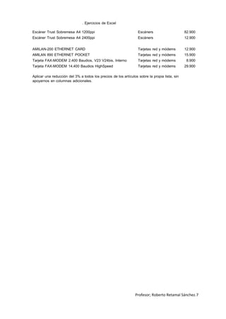 . Ejercicios de Excel
Escáner Trust Sobremesa A4 1200ppi Escáners 82.900
Escáner Trust Sobremesa A4 2400ppi Escáners 12.900
AMILAN-200 ETHERNET CARD Tarjetas red y módems 12.900
AMILAN 890 ETHERNET POCKET Tarjetas red y módems 15.900
Tarjeta FAX-MODEM 2.400 Baudios, V23 V24bis, Interno Tarjetas red y módems 8.900
Tarjeta FAX-MODEM 14.400 Baudios HighSpeed Tarjetas red y módems 29.900
Aplicar una reducción del 3% a todos los precios de los artículos sobre la propia lista, sin
apoyarnos en columnas adicionales.
Profesor; Roberto Retamal Sánchez.7
 