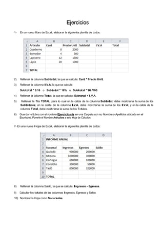 EEjjeerrcciicciioos
1- En un nuevo libro de Excel, elaborar la siguiente planilla de datos:
2) Rellenar la columna Subtotal, la que se calcula: Cant * Precio Unit.
3) Rellenar la columna I.V.A, la que se calcula:
Subtotal * 0.16 o Subtotal * 16% o Subtotal *16 /100.
4) Rellenar la columna Total, la que se calcula: Subtotal + I.V.A.
5) Rellenar la fila TOTAL, para lo cual en la celda de la columna Subtotal, debe mostrarse la suma de los
Subtotales; en la celda de la columna I.V.A, debe mostrarse la suma de los I.V.A; y en la celda de la
columna Total, debe mostrarse la suma de los Totales.
6) Guardar el Libro con el nombre Ejercicio.xls en una Carpeta con su Nombre y Apellidos ubicada en el
Escritorio. Ponerle el Nombre Artículos a esta Hoja de Cálculos.
7- En una nueva Hoja de Excel, elaborar la siguiente planilla de datos:
8) Rellenar la columna Saldo, la que se calcula: Ingresos – Egresos.
9) Calcular los totales de las columnas Ingresos, Egresos y Saldo
10) Nombrar la Hoja como Sucursales
 