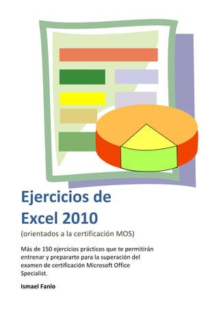 Ejercicios de
Excel 2010
(orientados a la certificación MOS)
Más de 150 ejercicios prácticos que te permitirán
entrenar y prepararte para la superación del
examen de certificación Microsoft Office
Specialist.
Ismael Fanlo
 