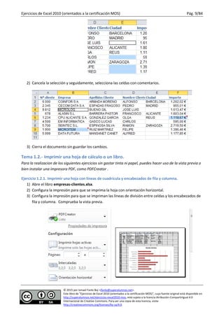 Ejercicios de Excel 2010 (orientados a la certificación MOS) Pág. 9/84
© 2015 por Ismael Fanlo Boj <ifanlo@superalumnos.net>.
Este libro de “Ejercicios de Excel 2010 (orientados a la certificación MOS)”, cuya fuente original está disponible en
http://superalumnos.net/ejercicios-excel2010-mos, está sujeto a la licencia Atribución-CompartirIgual 4.0
Internacional de Creative Commons. Para ver una copia de esta licencia, visite
http://creativecommons.org/licenses/by-sa/4.0.
2) Cancela la selección y seguidamente, selecciona las celdas con comentarios.
3) Cierra el documento sin guardar los cambios.
Tema 1.2.- Imprimir una hoja de cálculo o un libro.
Para la realizacion de los siguientes ejercicios sin gastar tinta ni papel, puedes hacer uso de la vista previa o
bien instalar una impresora PDF, como PDFCreator .
Ejercicio 1.2.1. Imprimir una hoja con líneas de cuadrícula y encabezados de fila y columna.
1) Abre el libro empresas-clientes.xlsx.
2) Configura la impresión para que se imprima la hoja con orientación horizontal.
3) Configura la impresión para que se impriman las líneas de división entre celdas y los encabezados de
fila y columna. Comprueba la vista previa.
 