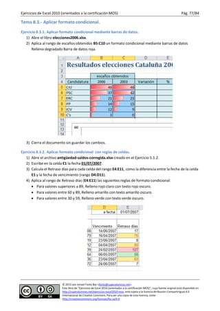 Ejercicios de Excel 2010 (orientados a la certificación MOS) Pág. 77/84
© 2015 por Ismael Fanlo Boj <ifanlo@superalumnos.net>.
Este libro de “Ejercicios de Excel 2010 (orientados a la certificación MOS)”, cuya fuente original está disponible en
http://superalumnos.net/ejercicios-excel2010-mos, está sujeto a la licencia Atribución-CompartirIgual 4.0
Internacional de Creative Commons. Para ver una copia de esta licencia, visite
http://creativecommons.org/licenses/by-sa/4.0.
Tema 8.3.- Aplicar formato condicional.
Ejercicio 8.3.1. Aplicar formato condicional mediante barras de datos.
1) Abre el libro elecciones2006.xlsx.
2) Aplica al rango de escaños obtenidos B5:C10 un formato condicional mediante barras de datos
Relleno degradado Barra de datos roja.
3) Cierra el documento sin guardar los cambios.
Ejercicio 8.3.2. Aplicar formato condicional con reglas de celdas.
1) Abre el archivo antigüedad-saldos-corregida.xlsx creado en el Ejercicio 5.1.2.
2) Escribe en la celda E1 la fecha 01/07/2007.
3) Calcula el Retraso días para cada celda del rango E4:E11, como la diferencia entre la fecha de la celda
E1 y la fecha de vencimiento (rango D4:D11).
4) Aplica al rango de Retraso días (E4:E11) las siguientes reglas de formato condicional:
 Para valores superiores a 89, Relleno rojo claro con texto rojo oscuro.
 Para valores entre 60 y 89, Relleno amarillo con texto amarillo oscuro.
 Para valores entre 30 y 59, Relleno verde con texto verde oscuro.
 