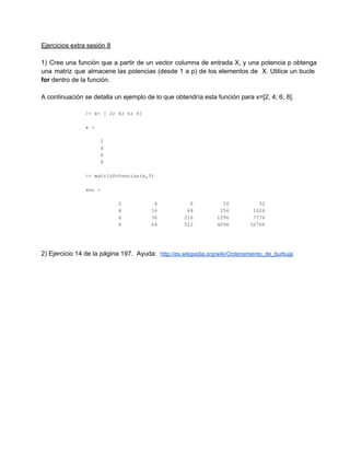 Ejercicios extra sesión 8
1)  Cree  una  función  que  a partir  de  un  vector  columna  de  entrada  X,  y  una  potencia  p  obtenga
una  matriz  que  almacene  las  potencias  (desde  1  a  p)  de  los  elementos  de  X.  Utilice  un  bucle
for dentro de la función.
A continuación se detalla un ejemplo de lo que obtendría esta función para x=[2; 4; 6; 8].

2) Ejercicio 14 de la página 197.  Ayuda:  http://es.wikipedia.org/wiki/Ordenamiento_de_burbuja

 