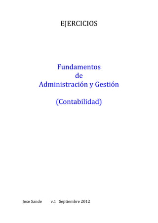 EJERCICIOS	
  
                              	
  
                              	
  
                              	
  
                              	
  
                      Fundamentos	
  	
  
                            de	
  	
  
                  Administración	
  y	
  Gestión	
  
                              	
  
                      (Contabilidad)	
  
	
  
	
  
	
  
	
  
	
  
	
  
	
  
	
  
	
  
	
  
	
  
	
  
	
  
	
  
	
  
	
  
	
  
	
  
	
  
	
  
	
  
	
  
	
  
	
  
	
  
Jose	
  Sande	
  	
  	
     v.1	
  	
  	
  Septiembre	
  2012	
  	
  
 