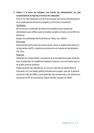 P á g i n a 2 | 4
3. Indica, a la hora de comprar una fuente de alimentación, en qué
características te fijarías a la hora de comprarla.
Para mí lo más importante a la hora de comprar una fuente de alimentación
es el certificado de eficiencia energética, el formato y la potencia.
Certificado:
80 PLUS es un certificado de eficiencia energética para fuentes de
alimentación que certifica que las fuentes cumplen al menos con el 80% de
eficiencia.
Existen los certificados 80 PLUS Bronce, Plata, Oro, Platino…
El formato:
Dependiendo del formato de la torre donde vamos a implementar todos los
componentes del PC, podemos encontrarnos con fuentes de alimentación
ITX, ATX…
Potencia:
Sabiendo los componentes y la potencia que necesitaremos para alimentar
todo el ordenador sin problemas debemos hacernos con una fuente que no
se quede corta en potencia.
Podemos poner por ejemplo de un consumo elevado de electricidad un
ordenador con una tarjeta gráfica dedicada para juegos, que por lo general
consumen más de 200W y para alimentar ese componente y los demás que
componen el PC se recomienda utilizar fuentes mayores de 500W.
 
