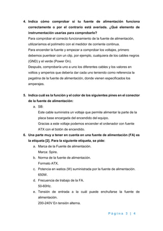 P á g i n a 3 | 4
4. Indica cómo comprobar si tu fuente de alimentación funciona
correctamente o por el contrario está averiada. ¿Qué elemento de
instrumentación usarías para comprobarlo?
Para comprobar el correcto funcionamiento de la fuente de alimentación,
utilizaríamos el polímetro con el medidor de corriente continua.
Para encender la fuente y empezar a comprobar los voltajes, primero
debemos puentear con un clip, por ejemplo, cualquiera de los cables negros
(GND) y el verde (Power On).
Después, comprobaría uno a uno los diferentes cables y los valores en
voltios y amperios que debería dar cada uno teniendo como referencia la
pegatina de la fuente de alimentación, donde vienen especificados los
amperajes.
5. Indica cuál es la función y el color de los siguientes pines en el conector
de la fuente de alimentación:
a. SB:
Este cable suministra un voltaje que permite alimentar la parte de la
placa base encargada del encendido del equipo.
Gracias a este voltaje podemos encender el ordenador con fuente
ATX con el botón de encendido.
6. Una parte muy a tener en cuenta en una fuente de alimentación (FA) es
la etiqueta [2]. Para la siguiente etiqueta, se pide:
a. Marca de la Fuente de alimentación.
Marca: Spire.
b. Norma de la fuente de alimentación.
Formato ATX.
c. Potencia en watios (W) suministrada por la fuente de alimentación.
650W.
d. Frecuencia de trabajo de la FA.
50-60Hz.
e. Tensión de entrada a la cuál puede enchufarse la fuente de
alimentación.
200-240V En tensión alterna.
 
