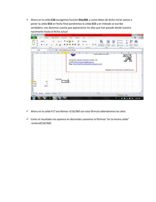  Ahora en la celda E16 escogemos función Días360, y como datos de fecha inicial vamos a
poner la celda D15 en fecha final pondremos la celda E15 y en método se escribe
verdadero, nos daremos cuenta que aparecieron los días que han pasado desde nuestro
nacimiento hasta la fecha actual

 Ahora en la celda F17 escribimos =E16/360 con esta fórmula obtendremos los años
 Como el resultado nos aparece en decimales usaremos la fórmula “en la misma celda”
=entero(E16/360)

 