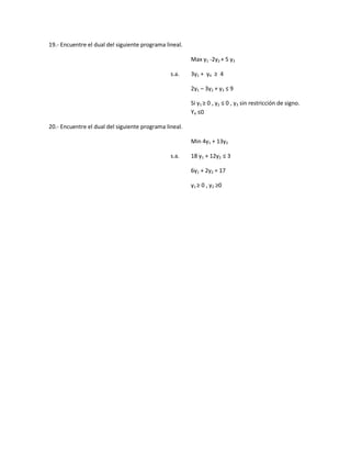 19.- Encuentre el dual del siguiente programa lineal. 
Max y1 -2y2 + 5 y3 
s.a. 3y1 + y4 ≥ 4 
2y1 – 3y2 + y3 ≤ 9 
Si y1 ≥ 0 , y2 ≤ 0 , y3 sin restricción de signo. Y4 ≤0 
20.- Encuentre el dual del siguiente programa lineal. 
Min 4y1 + 13y2 
s.a. 18 y1 + 12y2 ≤ 3 
6y1 + 2y2 = 17 
y1 ≥ 0 , y2 ≥0 
