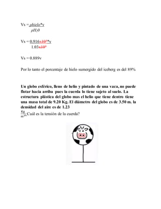 Vs = ρhielo*v
ρH20
Vs = 0.916x103*v
1.03x103
Vs = 0.889v
Por lo tanto el porcentaje de hielo sumergido del iceberg es del 89%
Un globo esférico, lleno de helio y pintado de una vaca, no puede
flotar hacia arriba pues la cuerda lo tiene sujeto al suelo. La
estructura plástica del globo mas el helio que tiene dentro tiene
una masa total de 9.20 Kg. El diámetro del globo es de 3.50 m. la
densidad del aire es de 1.23
Kg
m3¿Cuál es la tensión de la cuerda?
 