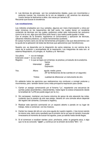 4- Las técnicas de gimnasia son los complementos ideales, pues con movimientos y 
posturas nuevas, los músculos de la voz se relajarán y allí veremos los alcances, 
cuanto tiempo le dedicamos a ellos: dos veces por semana 20´. 
Recuerda que buscas la excelencia. 
Las vocalizaciones. 
Los métodos empleados son muy variados, algunos por mera improvisación y otros por 
estar inmersos en los basamentos del bell canto, los cuales tienen un excelente 
contenido de técnicas con las cuales, podremos cuidar este instrumento tan exclusivo 
como lo es la voz, algo que solo Dios pudo hacer y que nadie puede igualar o imitar. 
Con el empleo de la foniatría, lograremos el conocimiento y aplicación de técnicas, 
utilizando métodos prácticos, y a veces herramientas auxiliares. 
El cuerpo humano será una de las herramientas principales a las que descubriremos con 
la ayuda de la aplicación de todas las técnicas que aplicaremos (por transferencia). 
Nuestra voz, se desarrolla con la integración de varios sistemas, la voz camina de la 
mano de la audición y acompañada de la respiración. Los integrantes de esta son: el 
sistema Respiratorio, el Laringeo, el Auditivo y el Nervioso. 
Voz plena = voz sin trabajar. 
Extensión vocal = la voz natural. 
Registro = lo que se logra con el tiempo, la practica y el estudio de la anatomía. 
fuerza 
Intensidad sopla 
Expiración 
Voz. Altura: aguda; media; grave. 
(Nº de fibrilaciones de las cuerdas en un segundo) 
Timbre cualidad de diferenciar un instrumento de otro. 
En adelante todos los ejercicios que realizaremos nos conducen a corregir posturas y 
movimientos, pero también tienen como meta principal la respiración para cantar. 
1- Cantar un arpegio comenzando por el fonema “Lo”, respetando una secuencia de 
quintas justas ascendentes y descendentes, hasta lograr la octava empezando desde 
la tonalidad de “La”M (se puede seguir por la; le.). 
2- Sin carraspear, mantener una buena columna de apoyo de aire atacando las notas, 
cuidando que la presión de aire sea pareja. Hacerlo en una cómoda altura depende 
del registro del cantante.( Conoces tu registro). 
3- Realizar este ejercicio caminando en un espacio abierto o parado en su lugar de 
trabajo, listos a comenzar, con los músicos. 
4- Cantar los meses del año en una zona aguda de nuestro registro, ( tres tonos) siendo 
la misma nota, dará como resultado que la emisión de la voz sea sin tensión muscular 
innecesaria al momento de buscar los agudos, pues ya sabrás hasta donde llegas. 
5- Si al comenzar a vocalizar sientes: picor, pinchazos, ardor, la garganta seca, o algo 
que no te es conocido: “pare”, y continua con la emisión de la letra “Mm”, ”U”. 
 