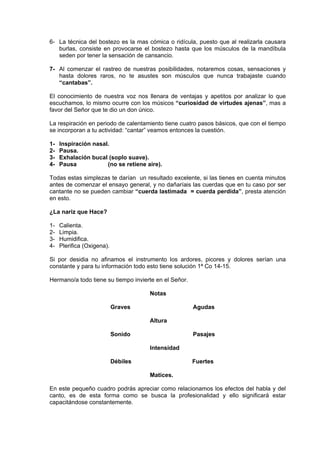 6- La técnica del bostezo es la mas cómica o ridícula, puesto que al realizarla causara 
burlas, consiste en provocarse el bostezo hasta que los músculos de la mandíbula 
seden por tener la sensación de cansancio. 
7- Al comenzar el rastreo de nuestras posibilidades, notaremos cosas, sensaciones y 
hasta dolores raros, no te asustes son músculos que nunca trabajaste cuando 
“cantabas”. 
El conocimiento de nuestra voz nos llenara de ventajas y apetitos por analizar lo que 
escuchamos, lo mismo ocurre con los músicos “curiosidad de virtudes ajenas”, mas a 
favor del Señor que te dio un don único. 
La respiración en periodo de calentamiento tiene cuatro pasos básicos, que con el tiempo 
se incorporan a tu actividad: “cantar” veamos entonces la cuestión. 
1- Inspiración nasal. 
2- Pausa. 
3- Exhalación bucal (soplo suave). 
4- Pausa (no se retiene aire). 
Todas estas simplezas te darían un resultado excelente, si las tienes en cuenta minutos 
antes de comenzar el ensayo general, y no dañaríais las cuerdas que en tu caso por ser 
cantante no se pueden cambiar “cuerda lastimada = cuerda perdida”, presta atención 
en esto. 
¿La nariz que Hace? 
1- Calienta. 
2- Limpia. 
3- Humidifica. 
4- Plerifica (Oxigena). 
Si por desidia no afinamos el instrumento los ardores, picores y dolores serían una 
constante y para tu información todo esto tiene solución 1ª Co 14-15. 
Hermano/a todo tiene su tiempo invierte en el Señor. 
Notas 
Graves Agudas 
Altura 
Sonido Pasajes 
Intensidad 
Débiles Fuertes 
Matices. 
En este pequeño cuadro podrás apreciar como relacionamos los efectos del habla y del 
canto, es de esta forma como se busca la profesionalidad y ello significará estar 
capacitándose constantemente. 
 