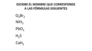 ESCRIBE EL NOMBRE QUE CORRESPONDE
A LAS FÓRMULAS SIGUIENTES
NiH3
PbO2
H2S
O5Br2
CaH2
 