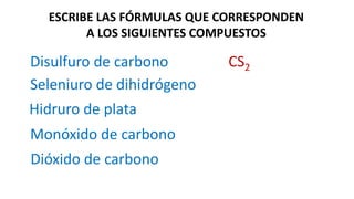 ESCRIBE LAS FÓRMULAS QUE CORRESPONDEN
A LOS SIGUIENTES COMPUESTOS
Disulfuro de carbono
Dióxido de carbono
CS2
Seleniuro de dihidrógeno
Hidruro de plata
Monóxido de carbono
 
