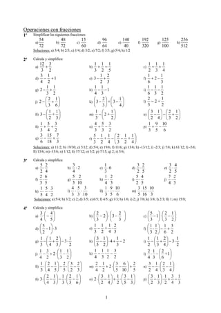 Operaciones con fracciones
1º   Simplificar las siguientes fracciones:
           54              48              15               96             140              192           125             256
      a)              b)              c)               d)             e)               f)            g)              h)
           72              72              60               64              40              320           100             512
     Soluciones: a) 3/4; b) 2/3; c) 1/4; d) 3/2; e) 7/2; f) 3/5; g) 5/4; h) 1/2

2º   Calcula y simplifica:
          12 3                                     1 1 1                                      1 1 1
      a)     +                                  b)    + −                                   c)  − +
           3 2                                     3 2 5                                       2 3 4
          3 1                                          1 2                                    1      1
      d) − + 1                                  e) 3 − +                                    f) + 2 −
          4 2                                           2 3                                   6      3
              1 1                                  1 1                                        1 1 1
      g) 2 − +                                  h) − − 1                                    i) − −
              3 2                                  4 3                                        6 3 2
             ⎛2 1⎞                                 ⎛     2⎞ ⎛ 1⎞                              2
                                                                                            l) − 2 +
                                                                                                     1
      j) 2 − ⎜ + ⎟                              k) ⎜ 3 − ⎟ + ⎜ 3 − ⎟
             ⎝3 6⎠                                 ⎝     3⎠ ⎝     4⎠                          3      2
              ⎛1 1⎞                                 1 ⎛      1⎞                               ⎛3 1⎞ ⎛2 1⎞
      ll) 3 − ⎜ + ⎟                             m) − ⎜ 2 + ⎟                                n) ⎜− ⎟−⎜ + ⎟
              ⎝ 2 3⎠                                3 ⎝      2⎠                               ⎝2 4⎠ ⎝3 2⎠
          1 5 3                                    4 5 3                                      1 9 10
      ñ) + +                                    o) + −                                      p) + −
          3 4 2                                    3 3 2                                      3 5 6
          3 15 7                                   5 1 1 ⎛2 1 1⎞
      q) −       +                              r) − + − ⎜ − + ⎟
          6 18 3                                   3 2 4 ⎝3 2 4⎠
     Soluciones: a) 11/2; b) 19/30; c) 5/12; d) 5/4; e) 19/6; f) 11/6; g) 13/6; h) -13/12; i) -2/3; j) 7/6; k) 61/12; l) -5/6;
     ll) 13/6; m) -13/6; n) 1/12; ñ) 37/12; o) 3/2; p) 7/15; q) 2; r) 5/6;

3º   Calcula y simplifica:
        5 2                        3                       1                         3 2                      3 4
      a) ⋅                      b)   ⋅2                 c)   ⋅6                   d)  ⋅                    e)  ⋅
        2 4                        4                       3                         2 5                      2 5
        2 6                        5 2                     1 2                      5 4                      7 2
      f) ⋅                      g) ⋅                    h) ⋅                      i) ⋅                     j) ⋅
        3 5                        3 10                    4 3                      2 5                      4 3
        1 5 3                     4 5 3                    1 9 10                    3 15 10
      k) ⋅ ⋅                    l) ⋅ ⋅                  ll) ⋅ ⋅                   m) ⋅   ⋅
        5 4 2                     3 3 10                   3 5 6                     5 16 3
     Soluciones: a) 5/4; b) 3/2; c) 2; d) 3/5; e) 6/5; f) 4/5; g) 1/3; h) 1/6; i) 2; j) 7/6; k) 3/8; l) 2/3; ll) 1; m) 15/8;

4º   Calcula y simplifica:
         3 ⎛ 4⎞                                   ⎛2    ⎞ ⎛     2 ⎞                            ⎛5 ⎞ ⎛2 1⎞
      a)    ·⎜ − ⎟                              b) ⎜ − 2⎟ ⋅ ⎜3 − ⎟                          c) ⎜  − 1⎟ ⋅ ⎜ − ⎟
         4 ⎝ 5⎠                                   ⎝3    ⎠ ⎝     3 ⎠                            ⎝3 ⎠ ⎝3 2⎠
         ⎛5 ⎞                                     1 1 1 2
                                                e) − + ⋅
                                                                                               ⎛1 1⎞ 1 3
      d) ⎜ − 1⎟ ⋅ 3                                                                         f) ⎜ ⋅ ⎟ − +
         ⎝2 ⎠                                     3 2 4 3                                      ⎝3 2⎠ 6 2
         1 ⎛1 2⎞        1                         ⎛3 1⎞    1                                   1 ⎛1 2⎞         1
      g) − ⎜ + ⎟ − 3 ⋅                          h) ⎜− ⎟⋅4 + − 2                             i) − ⎜ + ⎟ − 3 ⋅
         3 ⎝4 3⎠        2                         ⎝5 2⎠    3                                   2 ⎝3 4⎠         2
         1 3        ⎛1 1⎞                         1 1 1 3
                                                k) − · −
                                                                                               2 1 ⎛2 ⎞
      j) − + 2 ⋅ ⎜ − ⎟                                                                      l) ⋅ − ⎜ +1⎟
         4 2        ⎝3 2⎠                         4 3 2 2                                      4 3 ⎝6 ⎠
         1 ⎛2 1⎞ 2 ⎛3 2⎞                            2 1      ⎛3 6 ⎞ 2                           3 1 ⎛2 1⎞
      ll) ⋅ ⎜ − ⎟ − ⋅ ⎜ − ⎟                     m)     − + 2⋅⎜ − ⎟ +                        n) − ⋅ ⎜ − ⎟
         3 ⎝ 4 5⎠ 5 ⎝ 2 3⎠                          4 2      ⎝ 5 10 ⎠ 5                         2 4 ⎝3 4⎠
             ⎛ 2 1⎞ 1 ⎛ 2 1⎞                           ⎛ 3 1⎞ 1 ⎛3 1⎞                          ⎛ 3 1⎞ 1 3 1
      ñ) 3 ⋅ ⎜ − ⎟ − ⋅ ⎜ − ⎟                    o) 2 ⋅ ⎜ − ⎟ + ⋅ ⎜ − ⎟                      p) ⎜ − ⎟ ⋅ + −
             ⎝ 4 3⎠ 3 ⎝ 3 6⎠                           ⎝ 2 4⎠ 2 ⎝ 5 3⎠                         ⎝ 2 3⎠ 2 4 3


                                                             1
 
