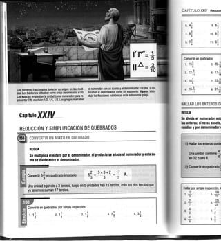 Los números fraccionarios tuvieron su origen en lT qe-q-
¡¡s,l-os babilonios utilizaban como único denominador el 60'
,[os egipcio empleaban la unidad como numerador; para-re-
;presefuar 7lB, escribían 112,114,1/8. Los griegos marcaban
el numerador con un acento y el denominadorcon dos, o co-
locaban eldenominador c0m0 un exponente. tliparco intro-
Ouio tas fracciones babilÓnicas en la astronomía griega.
i.q.P[TUI-o WJV Reú¡cd
tmttryuti en grebrados:
. ..3rr¡ts 5.
I
L,zL 6
11
20j1g
171
1E
7n!n
I 31jfi
lIlfifrJLI.¡R LOS EHTEFOS CI
mu
& ffiüG d nu¡ncrdor cü
b ¡r:ruq si m cs Grrcl,
ürh I por dcnu¡i¡¡du r
s 8-1
2
''o É7
''r É3
nd5
-É
5
n" 71
¿
.r{
2
iÉ'i1
capítutoIfiUV
1. 11
2
*9,:y*HlllH|*y*tJ:,gH*9",Ujl*T*3:9*.*****-."-*******---**-**-..".- ..*,.,*-.=
REGLA
se multiplica el entero por el denominador, al producto se añade el numerador y esta su-
ma se divide entre el denominador.
Convertir en quebrados, por simple inspecciÓn.
tltüb€nHGoq
lhlrÍHcüfrc1
aSAosEe& 1-
üfficnqffi;
ll|f,fi w simnh iqspecoon I
rm
2
.E
E
z.f4
3. 11
I
- .f¿
$
¡-
il'-
$
7-
[:I
l'*."**
ll **#
RENUCCION Y $IMPLIFICACIÓN DE QUEBRADO$
t
Convertir 5f en quebrado imProPio:
5x3+2
Una unidád equivale a B tercios; luego en 5 unidades hay 15 tercios, más los dos tercios que
ya tenemos suman 17 tercios.
 