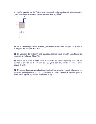 la presión exterior es de 735 mm de Hg ¿cuál es la presión del aire encerrado
cuando el sistema aire-émbolo se encuentra en equilibrio?.




18) En el caso del problema anterior, ¿cuál será el volumen ocupado por el aire si
la longitud del tubo es de 3 m?.

19) Un volumen de 150 dm ³ está a presión normal, ¿qué presión soportará si su
volumen se reduce a 12 cm ³?.

20) El aire en la rama cerrada de un manómetro de aire comprimido es de 35 cm
cuando la presión es de 755 mm de Hg, ¿cuál será la presión cuando es nivel
sea de 6 cm?.

21) El aire en la rama cerrada de un barómetro a presión normal, alcanza a un
volumen que equivale a 65 cm. ¿Cuál será el nuevo nivel si la presión ejercida
fuera de 40 kgf/cm ² y cuanto se elevará el Hg?.
 