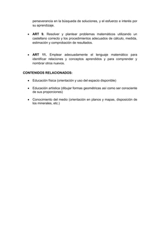 perseverancia en la búsqueda de soluciones, y el esfuerzo e interés por
su aprendizaje.
ART 9. Resolver y plantear problemas matemáticos utilizando un
castellano correcto y los procedimientos adecuados de cálculo, medida,
estimación y comprobación de resultados.
ART 11. Emplear adecuadamente el lenguaje matemático para
identificar relaciones y conceptos aprendidos y para comprender y
nombrar otros nuevos.
CONTENIDOS RELACIONADOS:
Educación física (orientación y uso del espacio disponible)
Educación artística (dibujar formas geométricas así como ser consciente
de sus proporciones)
Conocimiento del medio (orientación en planos y mapas, disposición de
los minerales, etc.)
 