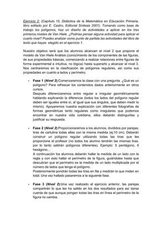 Ejercicio 2: (Capítulo 15, Didáctica de la Matemática en Educación Primaria,
libro editado por E. Castro, Editorial Síntesis 2001). Tomando como base de
trabajo los polígonos, haz un diseño de actividades a aplicar en los tres
primeros niveles de Van Hiele. ¿Podrías pensar alguna actividad para aplicar el
cuarto nivel? Puedes analizar como punto de partida las actividades del libro de
texto que hayas elegido en el ejercicio 1.
Nuestro objetivo será que los alumnos alcancen el nivel 2 que propone el
modelo de Van Hiele Análisis (conocimiento de los componentes de las figuras,
de sus propiedades básicas, comenzando a realizar relaciones entre figuras de
forma experimental e intuitiva, no lógica) hasta superarlo y alcanzar el nivel 3.
Nos centraremos en la clasificación de polígonos regulares, así como sus
propiedades en cuanto a lados y perímetro.
- Fase 1 (Nivel 2):Comenzaremos la clase con una pregunta. ¿Qué es un
polígono? Para refrescar los contenidos dados anteriormente en otros
cursos.
Después diferenciaremos entre regular e irregular geométricamente
hablando explicando la diferencia (todos los lados del polígono regular
deben ser iguales entre sí, al igual que sus ángulos, que deben medir lo
mismo). Apoyaremos nuestra explicación con diferentes fotografías de
formas geométricas tanto regulares como irregulares que podemos
encontrar en nuestra vida cotidiana, ellos deberán distinguirlas y
justificar su respuesta.
- Fase 2 (Nivel 2):Proporcionaremos a los alumnos, divididos por parejas,
tiras de cartulina todas ellas con la misma medida (ej:10 cm). Deberán
construir un polígono regular utilizando todas las tiras que les
proporcione el profesor (no todos los alumno tendrán las mismas tiras,
por lo tanto saldrán polígonos diferentes). Ejemplo: 5 pentágono, 6
hexágono…
A continuación los alumnos deberán hallar la medida de un lado con la
regla y con esto hallar el perímetro de la figura, guiándoles hasta que
descubran que el perímetro es la medida de un lado multiplicada por el
número de lados que tenga el polígono.
Posteriormente pondrán todas las tiras en fila y medirán lo que miden en
total. Una vez hallado pasaremos a la siguiente fase.
- Fase 3 (Nivel 2):Una vez realizado el ejercicio anterior, las parejas
compartirán lo que les ha salido en los dos resultados para así darse
cuenta de que aunque pongan todas las tiras en línea el perímetro de la
figura no cambia.
 
