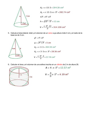 5. Calcula el área lateral, total y el volumen de un cono cuya altura mide 4 cm y el radio de la
base es de 3 cm.
6. Calcular el área y el volumen de una esfera inscrita en un cilindro de 2 m de altura 28.
