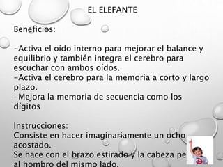 EL ELEFANTE
Beneficios:
-Activa el oído interno para mejorar el balance y
equilibrio y también integra el cerebro para
escuchar con ambos oídos.
-Activa el cerebro para la memoria a corto y largo
plazo.
-Mejora la memoria de secuencia como los
dígitos
Instrucciones:
Consiste en hacer imaginariamente un ocho
acostado.
Se hace con el brazo estirado y la cabeza pegada
 