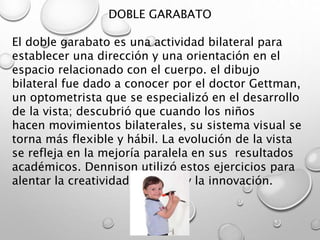 DOBLE GARABATO
El doble garabato es una actividad bilateral para
establecer una dirección y una orientación en el
espacio relacionado con el cuerpo. el dibujo
bilateral fue dado a conocer por el doctor Gettman,
un optometrista que se especializó en el desarrollo
de la vista; descubrió que cuando los niños
hacen movimientos bilaterales, su sistema visual se
torna más flexible y hábil. La evolución de la vista
se refleja en la mejoría paralela en sus resultados
académicos. Dennison utilizó estos ejercicios para
alentar la creatividad, el juego y la innovación.
 