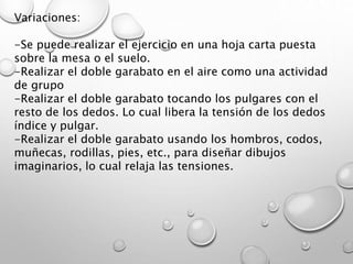 Variaciones:
-Se puede realizar el ejercicio en una hoja carta puesta
sobre la mesa o el suelo.
-Realizar el doble garabato en el aire como una actividad
de grupo
-Realizar el doble garabato tocando los pulgares con el
resto de los dedos. Lo cual libera la tensión de los dedos
índice y pulgar.
-Realizar el doble garabato usando los hombros, codos,
muñecas, rodillas, pies, etc., para diseñar dibujos
imaginarios, lo cual relaja las tensiones.
 