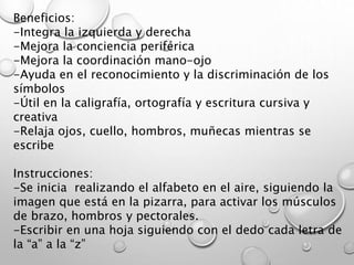 Beneficios:
-Integra la izquierda y derecha
-Mejora la conciencia periférica
-Mejora la coordinación mano-ojo
-Ayuda en el reconocimiento y la discriminación de los
símbolos
-Útil en la caligrafía, ortografía y escritura cursiva y
creativa
-Relaja ojos, cuello, hombros, muñecas mientras se
escribe
Instrucciones:
-Se inicia realizando el alfabeto en el aire, siguiendo la
imagen que está en la pizarra, para activar los músculos
de brazo, hombros y pectorales.
-Escribir en una hoja siguiendo con el dedo cada letra de
la “a” a la “z”
 