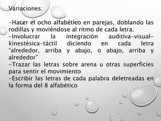 Variaciones:
-Hacer el ocho alfabético en parejas, doblando las
rodillas y moviéndose al ritmo de cada letra.
-Involucrar la integración auditiva-visual-
kinestésica-táctil diciendo en cada letra
“alrededor, arriba y abajo, o abajo, arriba y
alrededor”
-Trazar las letras sobre arena u otras superficies
para sentir el movimiento
-Escribir las letras de cada palabra deletreadas en
la forma del 8 alfabético
 