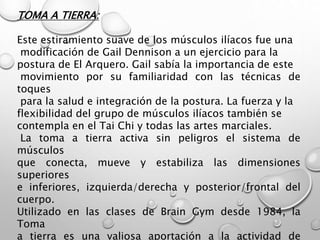 TOMA A TIERRA:
Este estiramiento suave de los músculos ilíacos fue una
modificación de Gail Dennison a un ejercicio para la
postura de El Arquero. Gail sabía la importancia de este
movimiento por su familiaridad con las técnicas de
toques
para la salud e integración de la postura. La fuerza y la
flexibilidad del grupo de músculos ilíacos también se
contempla en el Tai Chi y todas las artes marciales.
La toma a tierra activa sin peligros el sistema de
músculos
que conecta, mueve y estabiliza las dimensiones
superiores
e inferiores, izquierda/derecha y posterior/frontal del
cuerpo.
Utilizado en las clases de Brain Gym desde 1984, la
Toma
a tierra es una valiosa aportación a la actividad de
 