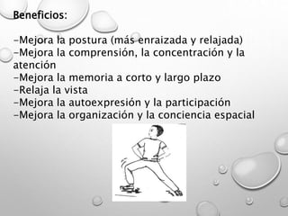 Beneficios:
-Mejora la postura (más enraizada y relajada)
-Mejora la comprensión, la concentración y la
atención
-Mejora la memoria a corto y largo plazo
-Relaja la vista
-Mejora la autoexpresión y la participación
-Mejora la organización y la conciencia espacial
 