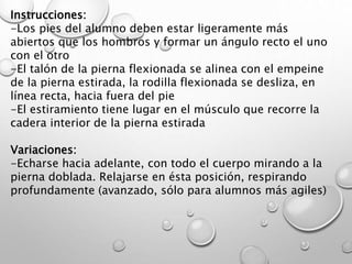 Instrucciones:
-Los pies del alumno deben estar ligeramente más
abiertos que los hombros y formar un ángulo recto el uno
con el otro
-El talón de la pierna flexionada se alinea con el empeine
de la pierna estirada, la rodilla flexionada se desliza, en
línea recta, hacia fuera del pie
-El estiramiento tiene lugar en el músculo que recorre la
cadera interior de la pierna estirada
Variaciones:
-Echarse hacia adelante, con todo el cuerpo mirando a la
pierna doblada. Relajarse en ésta posición, respirando
profundamente (avanzado, sólo para alumnos más agiles)
 