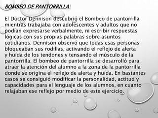BOMBEO DE PANTORRILLA:
El Doctor Dennison descubrió el Bombeo de pantorrilla
mientras trabajaba con adolescentes y adultos que no
podían expresarse verbalmente, ni escribir respuestas
lógicas con sus propias palabras sobre asuntos
cotidianos. Dennison observó que todas esas personas
bloqueaban sus rodillas, activando el reflejo de alerta
y huída de los tendones y tensando el músculo de la
pantorrilla. El bombeo de pantorrilla se desarrolló para
atraer la atención del alumno a la zona de la pantorrilla
donde se origina el reflejo de alerta y huída. En bastantes
casos se consiguió modificar la personalidad, actitud y
capacidades para el lenguaje de los alumnos, en cuanto
relajaban ese reflejo por medio de este ejercicio.
 