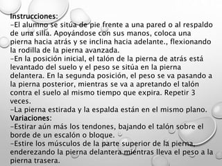 Instrucciones:
-El alumno se sitúa de pie frente a una pared o al respaldo
de una silla. Apoyándose con sus manos, coloca una
pierna hacia atrás y se inclina hacia adelante., flexionando
la rodilla de la pierna avanzada.
-En la posición inicial, el talón de la pierna de atrás está
levantado del suelo y el peso se sitúa en la pierna
delantera. En la segunda posición, el peso se va pasando a
la pierna posterior, mientras se va a apretando el talón
contra el suelo al mismo tiempo que expira. Repetir 3
veces.
-La pierna estirada y la espalda están en el mismo plano.
Variaciones:
-Estirar aún más los tendones, bajando el talón sobre el
borde de un escalón o bloque.
-Estire los músculos de la parte superior de la pierna,
enderezando la pierna delantera mientras lleva el peso a la
pierna trasera.
 