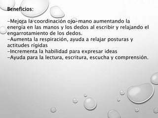 Beneficios:
-Mejora la coordinación ojo-mano aumentando la
energía en las manos y los dedos al escribir y relajando el
engarrotamiento de los dedos.
-Aumenta la respiración, ayuda a relajar posturas y
actitudes rígidas
-Incrementa la habilidad para expresar ideas
-Ayuda para la lectura, escritura, escucha y comprensión.
 
