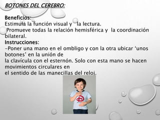 BOTONES DEL CEREBRO:
Beneficios:
Estimula la función visual y la lectura.
Promueve todas la relación hemisférica y la coordinación
bilateral.
Instrucciones:
-Poner una mano en el ombligo y con la otra ubicar ‘unos
botones’ en la unión de
la clavícula con el esternón. Solo con esta mano se hacen
movimientos circulares en
el sentido de las manecillas del reloj.
 