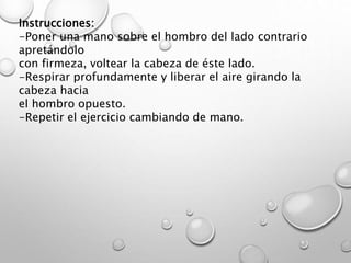 Instrucciones:
-Poner una mano sobre el hombro del lado contrario
apretándolo
con firmeza, voltear la cabeza de éste lado.
-Respirar profundamente y liberar el aire girando la
cabeza hacia
el hombro opuesto.
-Repetir el ejercicio cambiando de mano.
 