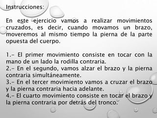 Instrucciones:
En este ejercicio vamos a realizar movimientos
cruzados, es decir, cuando movamos un brazo,
moveremos al mismo tiempo la pierna de la parte
opuesta del cuerpo.
1.- El primer movimiento consiste en tocar con la
mano de un lado la rodilla contraria.
2.- En el segundo, vamos alzar el brazo y la pierna
contraria simultáneamente.
3.- En el tercer movimiento vamos a cruzar el brazo
y la pierna contraria hacia adelante.
4.- El cuarto movimiento consiste en tocar el brazo y
la pierna contraria por detrás del tronco.
 