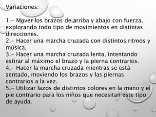 Variaciones:
1.- Mover los brazos de arriba y abajo con fuerza,
explorando todo tipo de movimientos en distintas
direcciones.
2.- Hacer una marcha cruzada con distintos ritmos y
música.
3.- Hacer una marcha cruzada lenta, intentando
estirar al máximo el brazo y la pierna contrarios.
4.- Hacer la marcha cruzada mientras se está
sentado, moviendo los brazos y las piernas
contrarios a la vez.
5.- Utilizar lazos de distintos colores en la mano y el
pie contrario para los niños que necesitan este tipo
de ayuda.
 