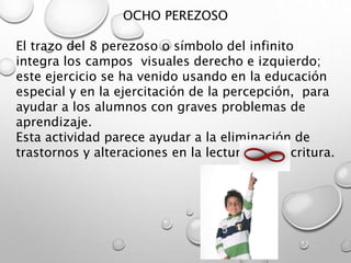 OCHO PEREZOSO
El trazo del 8 perezoso o símbolo del infinito
integra los campos visuales derecho e izquierdo;
este ejercicio se ha venido usando en la educación
especial y en la ejercitación de la percepción, para
ayudar a los alumnos con graves problemas de
aprendizaje.
Esta actividad parece ayudar a la eliminación de
trastornos y alteraciones en la lectura y la escritura.
 