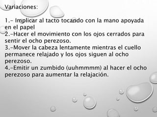 Variaciones:
1.- Implicar al tacto tocando con la mano apoyada
en el papel
2.-Hacer el movimiento con los ojos cerrados para
sentir el ocho perezoso.
3.-Mover la cabeza lentamente mientras el cuello
permanece relajado y los ojos siguen al ocho
perezoso.
4.-Emitir un zumbido (uuhmmmm) al hacer el ocho
perezoso para aumentar la relajación.
 